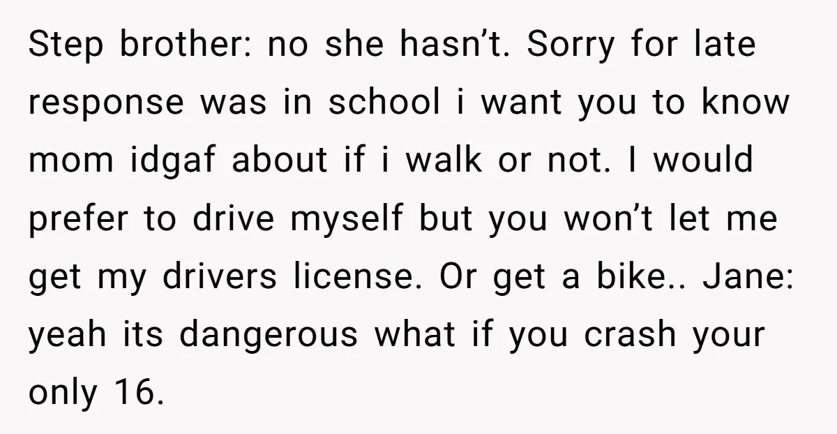 Step brother: no she hasn’t. Sorry for late response was in school i want you to know mom idgaf about if i walk or not. I would prefer to drive...