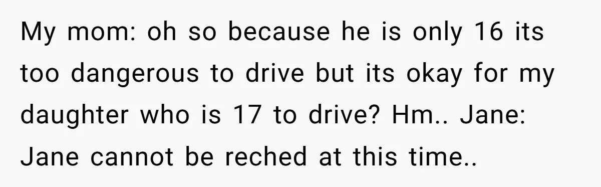 My mom: oh so because he is only 16 its too dangerous to drive but its okay for my daughter who is 17 to drive? Hm.. Jane: Jane cannot be...