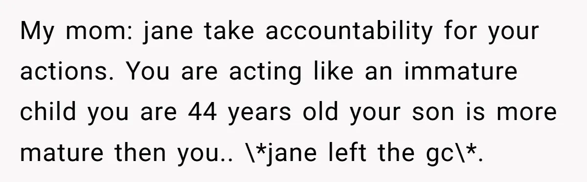 My mom: jane take accountability for your actions. You are acting like an immature child you are 44 years old your son is more mature then you.. \*jane left the...