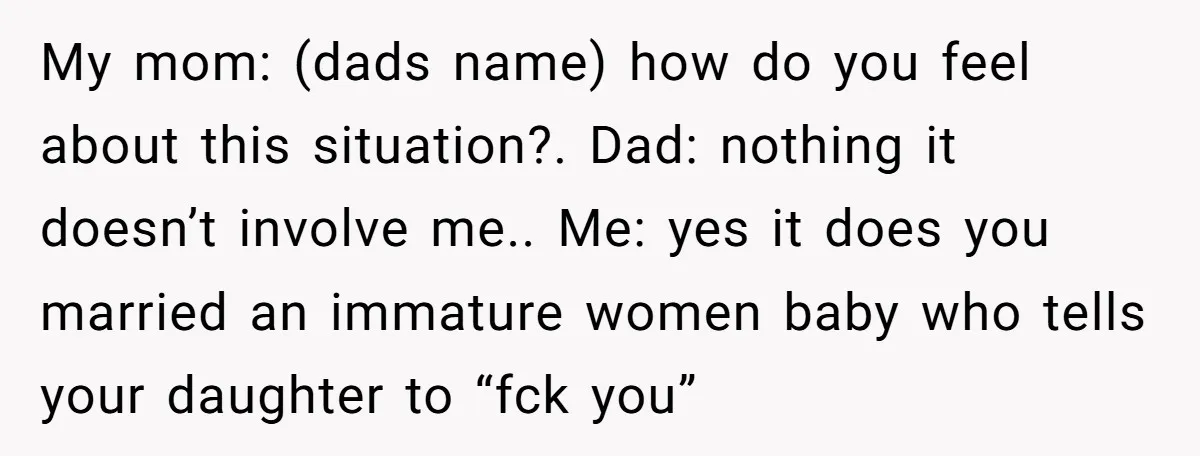 My mom: (dads name) how do you feel about this situation?. Dad: nothing it doesn’t involve me.. Me: yes it does you married an immature women baby who tells your...