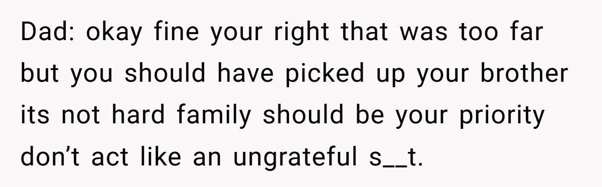 Dad: okay fine your right that was too far but you should have picked up your brother its not hard family should be your priority don’t act like an ungrateful...