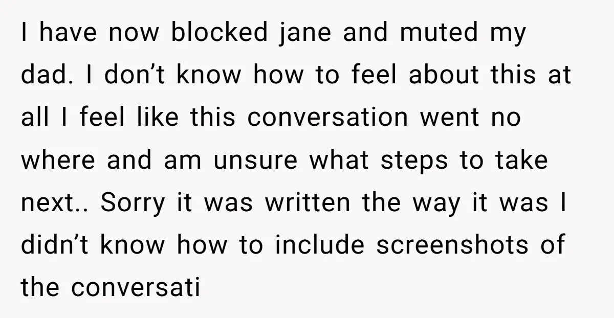 I have now blocked jane and muted my dad. I don’t know how to feel about this at all I feel like this conversation went no where and am unsure...