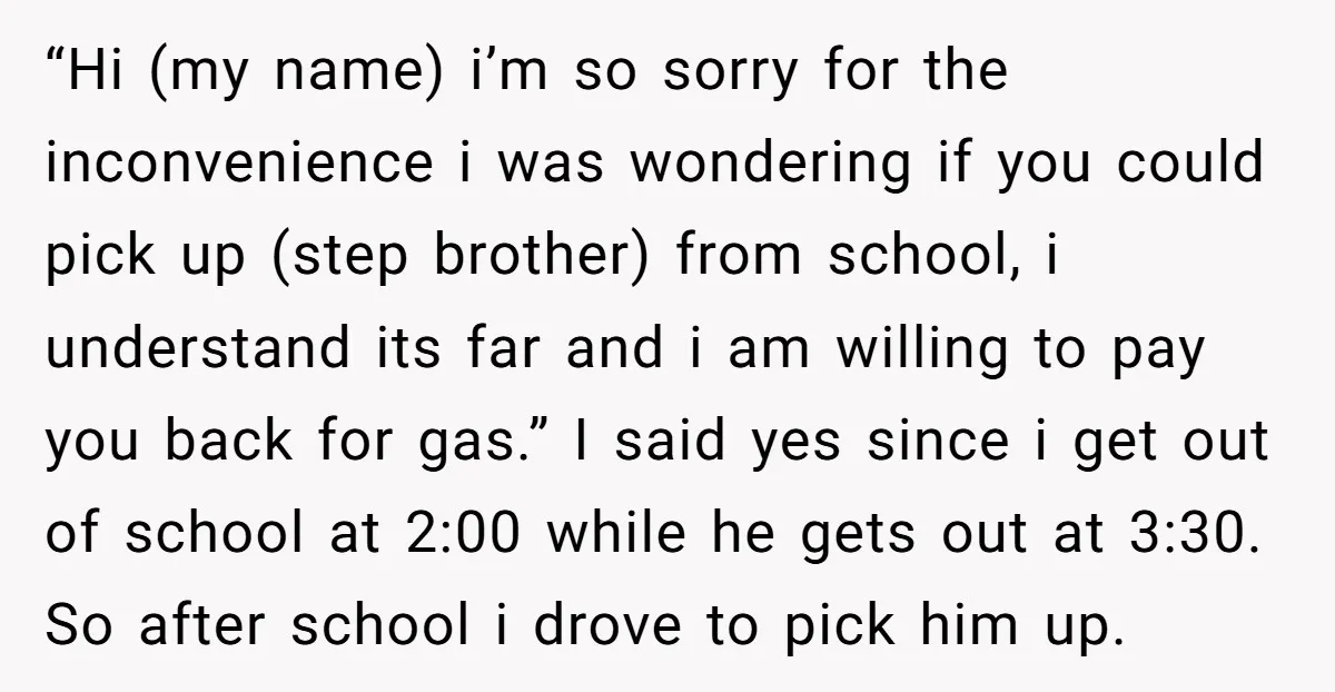 “Hi (my name) i’m so sorry for the inconvenience i was wondering if you could pick up (step brother) from school, i understand its far and i am willing to...
