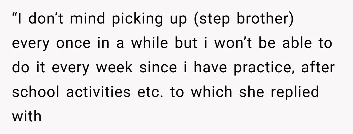 “I don’t mind picking up (step brother) every once in a while but i won’t be able to do it every week since i have practice, after school activities etc....