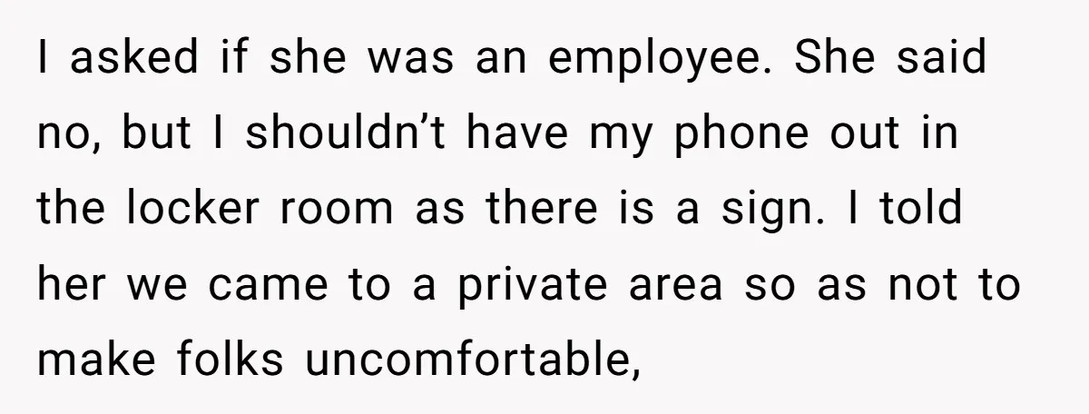 I asked if she was an employee. She said no, but I shouldn’t have my phone out in the locker room as there is a sign. I told her we...