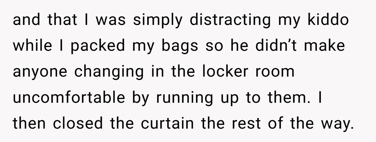 and that I was simply distracting my kiddo while I packed my bags so he didn’t make anyone changing in the locker room uncomfortable by running up to them. I...