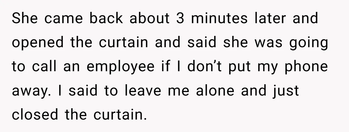 She came back about 3 minutes later and opened the curtain and said she was going to call an employee if I don’t put my phone away. I said to...