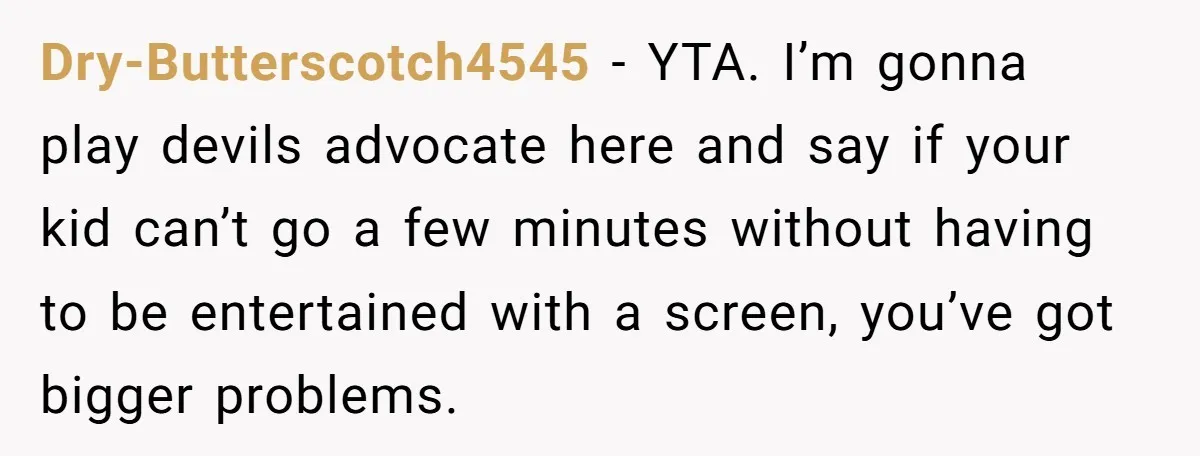 Dry-Butterscotch4545 − YTA. I’m gonna play devils advocate here and say if your kid can’t go a few minutes without having to be entertained with a screen, you’ve got bigger...