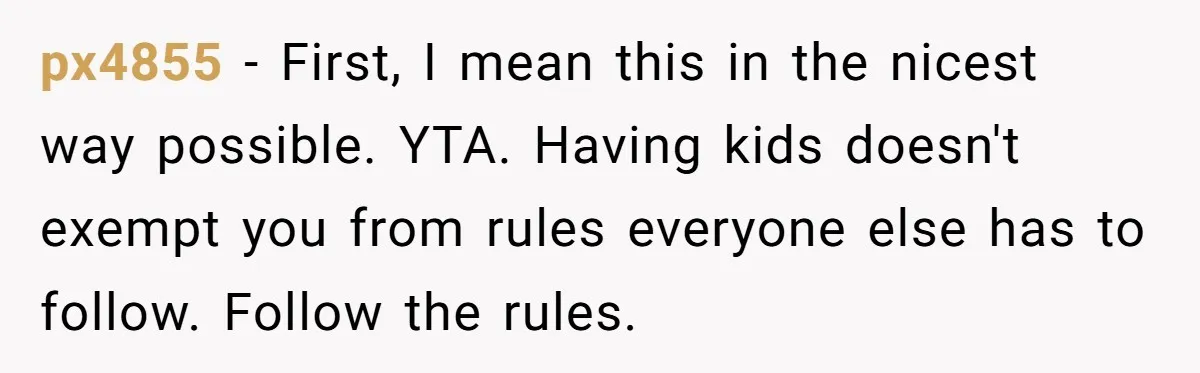px4855 − First, I mean this in the nicest way possible. YTA. Having kids doesn't exempt you from rules everyone else has to follow. Follow the rules.