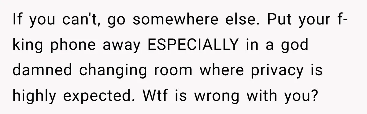 If you can't, go somewhere else. Put your f-king phone away ESPECIALLY in a god damned changing room where privacy is highly expected. Wtf is wrong with you?