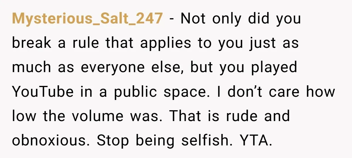 Mysterious_Salt_247 − Not only did you break a rule that applies to you just as much as everyone else, but you played YouTube in a public space. I don’t care...