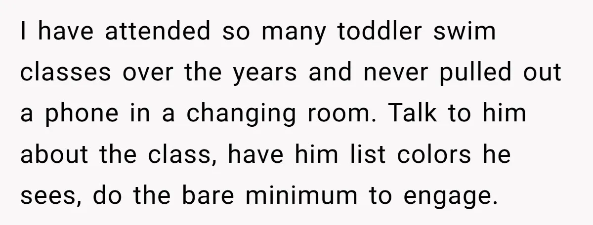 I have attended so many toddler swim classes over the years and never pulled out a phone in a changing room. Talk to him about the class, have him list...