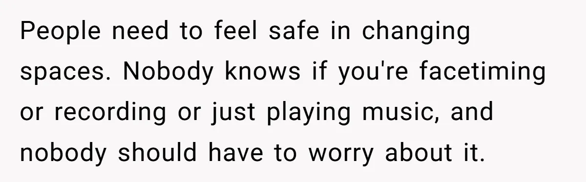 People need to feel safe in changing spaces. Nobody knows if you're facetiming or recording or just playing music, and nobody should have to worry about it.