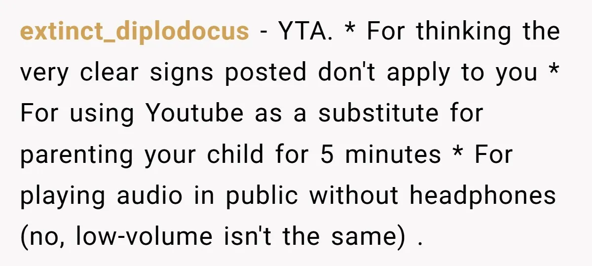 extinct_diplodocus − YTA. * For thinking the very clear signs posted don't apply to you * For using Youtube as a substitute for parenting your child for 5 minutes *...