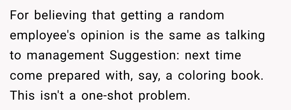 For believing that getting a random employee's opinion is the same as talking to management Suggestion: next time come prepared with, say, a coloring book. This isn't a one-shot problem.
