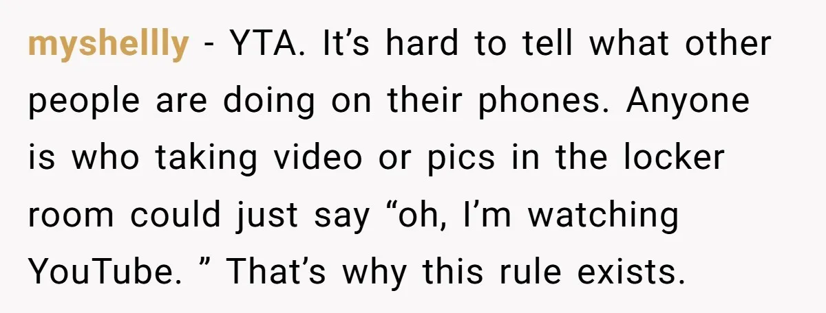 myshellly − YTA. It’s hard to tell what other people are doing on their phones. Anyone is who taking video or pics in the locker room could just say “oh,...