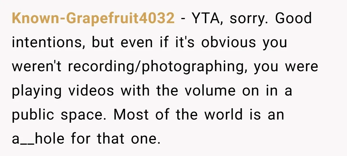 Known-Grapefruit4032 − YTA, sorry. Good intentions, but even if it's obvious you weren't recording/photographing, you were playing videos with the volume on in a public space. Most of the world...
