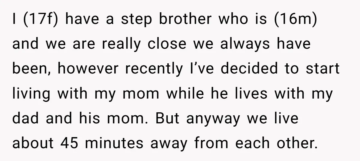 I (17f) have a step brother who is (16m) and we are really close we always have been, however recently I’ve decided to start living with my mom while he...