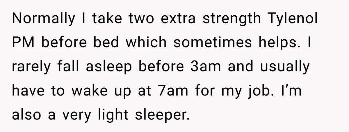 Normally I take two extra strength Tylenol PM before bed which sometimes helps. I rarely fall asleep before 3am and usually have to wake up at 7am for my job....