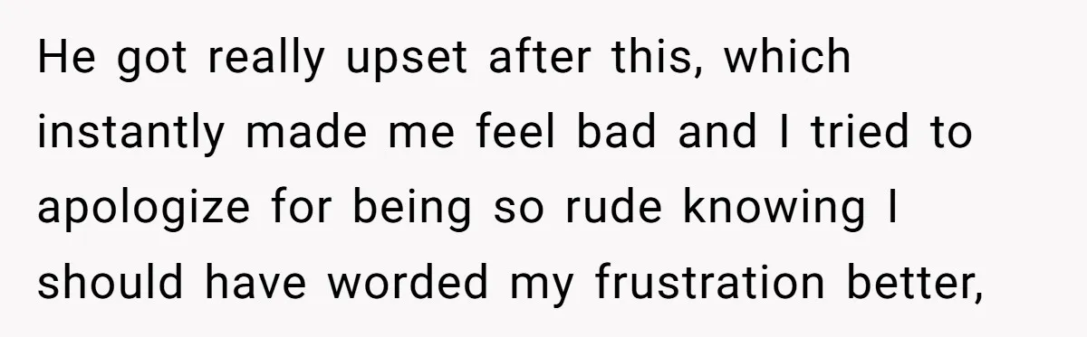 He got really upset after this, which instantly made me feel bad and I tried to apologize for being so rude knowing I should have worded my frustration better,