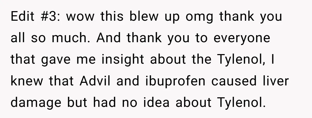 Edit #3: wow this blew up omg thank you all so much. And thank you to everyone that gave me insight about the Tylenol, I knew that Advil and ibuprofen...