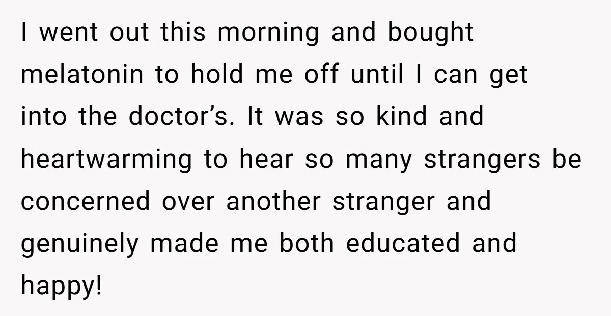 I went out this morning and bought melatonin to hold me off until I can get into the doctor’s. It was so kind and heartwarming to hear so many strangers...