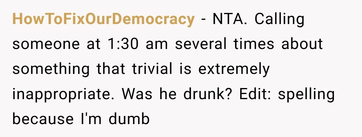 HowToFixOurDemocracy − NTA. Calling someone at 1:30 am several times about something that trivial is extremely inappropriate. Was he drunk? Edit: spelling because I'm dumb