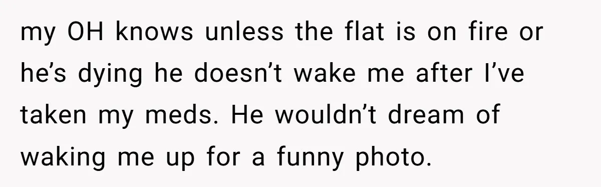 my OH knows unless the flat is on fire or he’s dying he doesn’t wake me after I’ve taken my meds. He wouldn’t dream of waking me up for a...