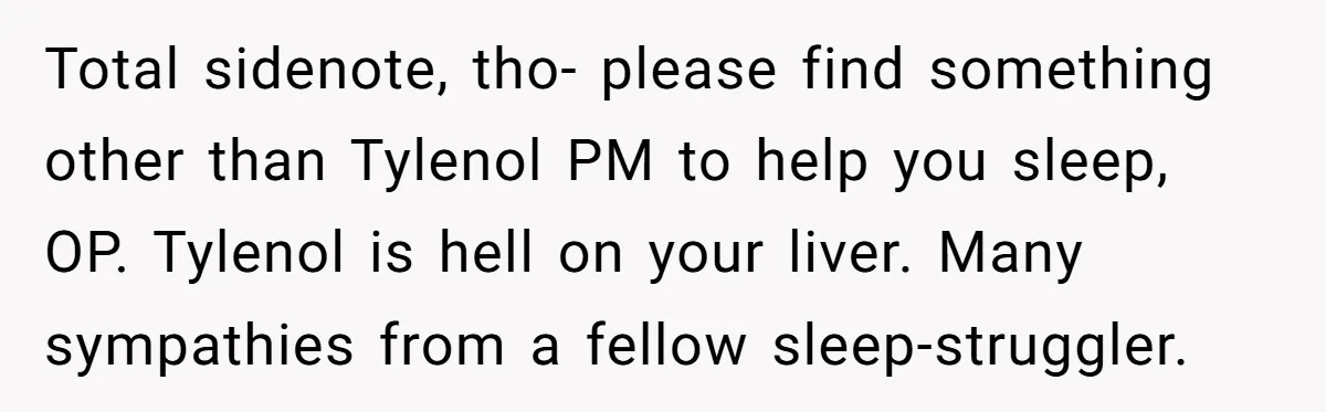 Total sidenote, tho- please find something other than Tylenol PM to help you sleep, OP. Tylenol is hell on your liver. Many sympathies from a fellow sleep-struggler.