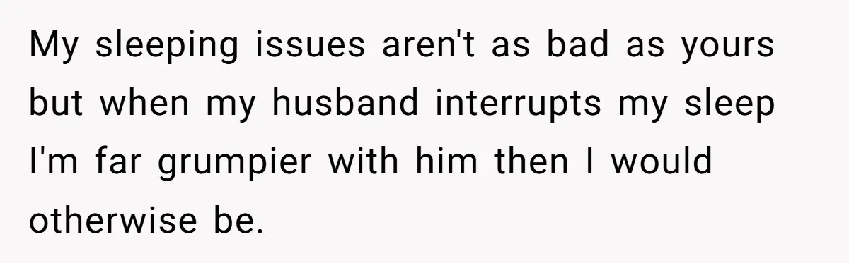 My sleeping issues aren't as bad as yours but when my husband interrupts my sleep I'm far grumpier with him then I would otherwise be.