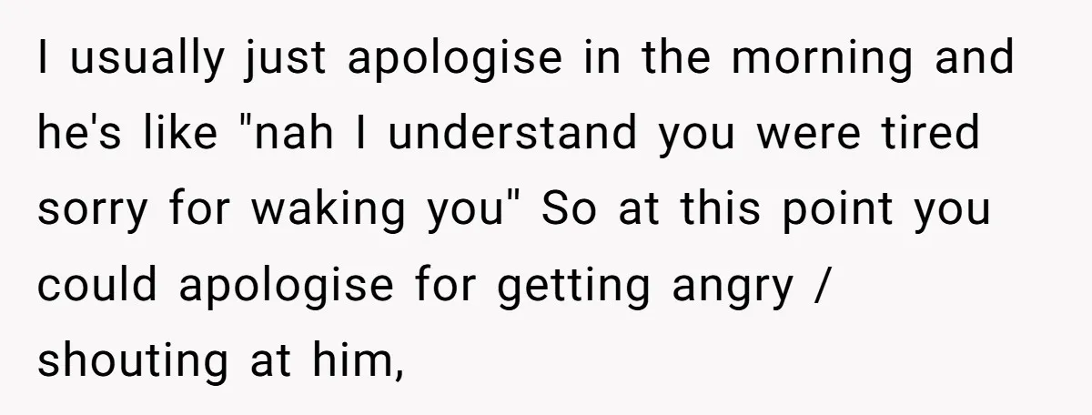 I usually just apologise in the morning and he's like "nah I understand you were tired sorry for waking you'' So at this point you could apologise for getting angry...