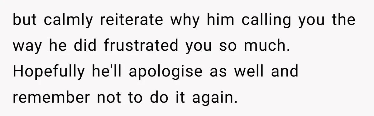 but calmly reiterate why him calling you the way he did frustrated you so much. Hopefully he'll apologise as well and remember not to do it again.