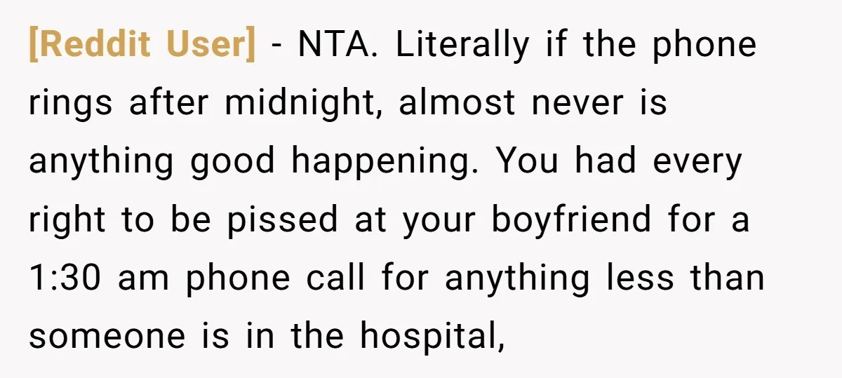 [Reddit User] − NTA. Literally if the phone rings after midnight, almost never is anything good happening. You had every right to be pissed at your boyfriend for a 1:30...