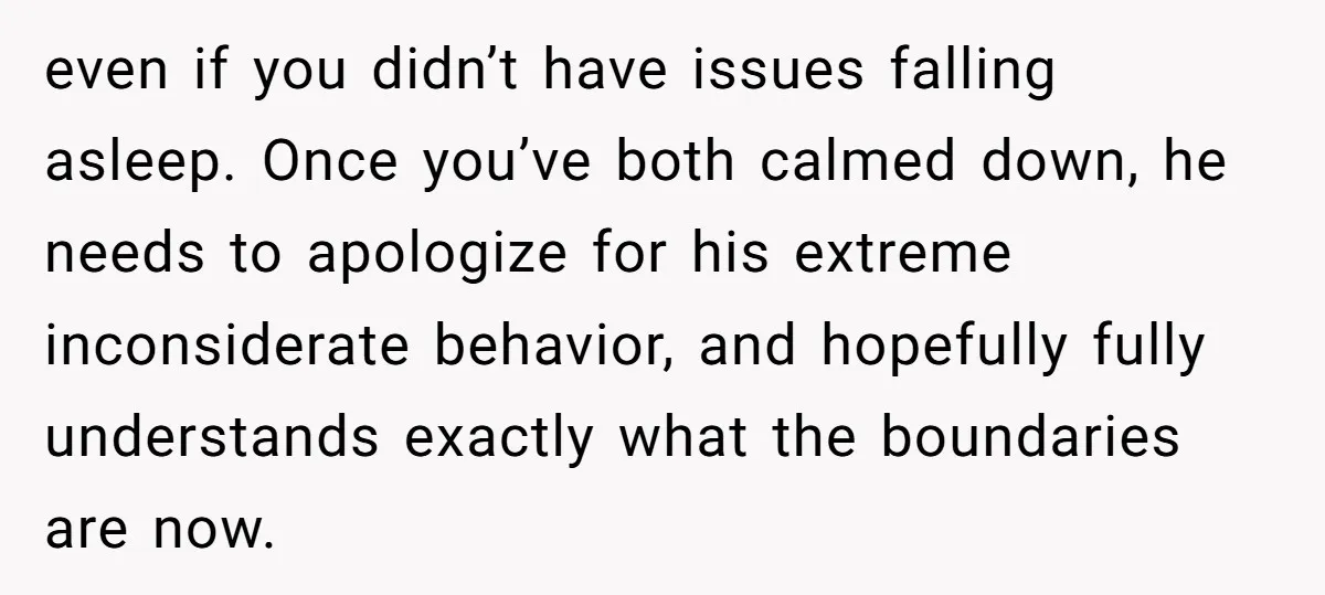 even if you didn’t have issues falling asleep. Once you’ve both calmed down, he needs to apologize for his extreme inconsiderate behavior, and hopefully fully understands exactly what the boundaries...