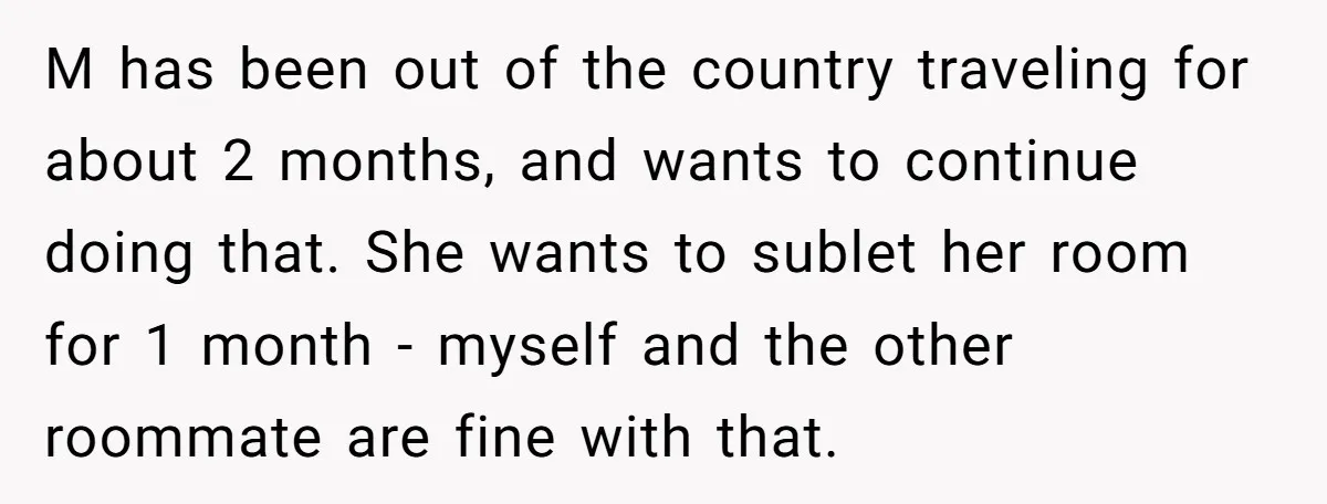 M has been out of the country traveling for about 2 months, and wants to continue doing that. She wants to sublet her room for 1 month - myself and...