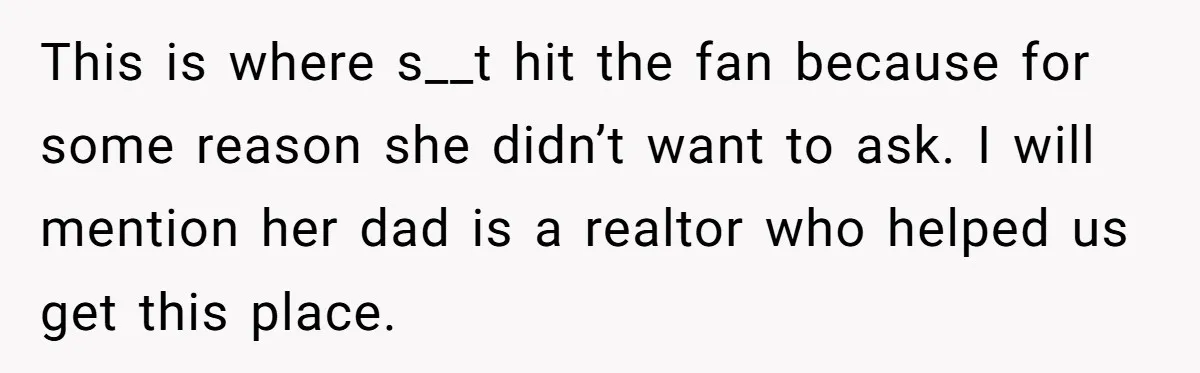 This is where s__t hit the fan because for some reason she didn’t want to ask. I will mention her dad is a realtor who helped us get this place.