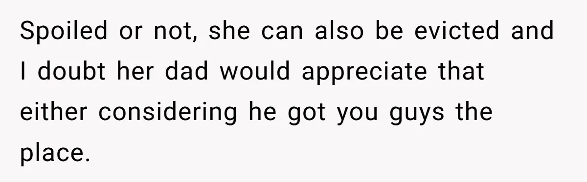 Spoiled or not, she can also be evicted and I doubt her dad would appreciate that either considering he got you guys the place.
