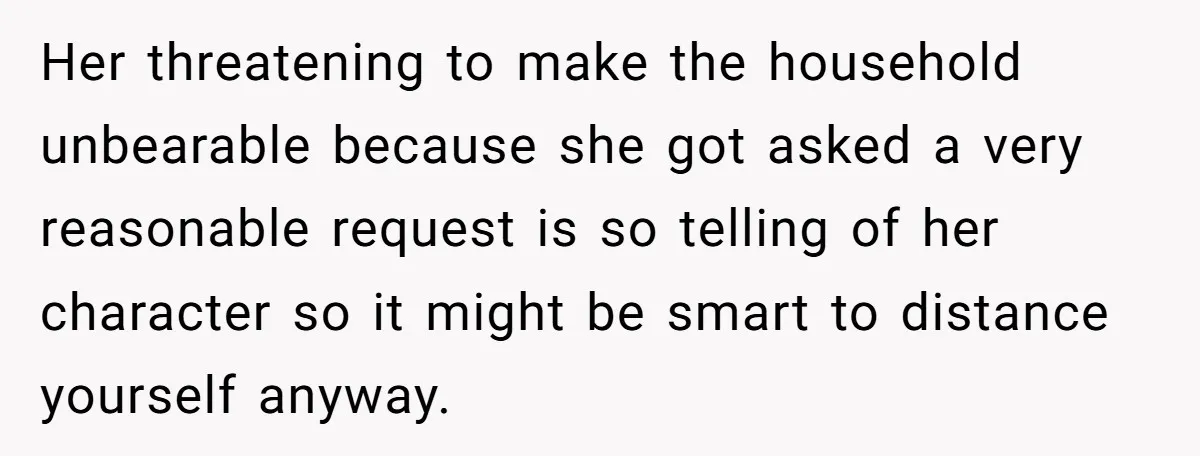 Her threatening to make the household unbearable because she got asked a very reasonable request is so telling of her character so it might be smart to distance yourself anyway.