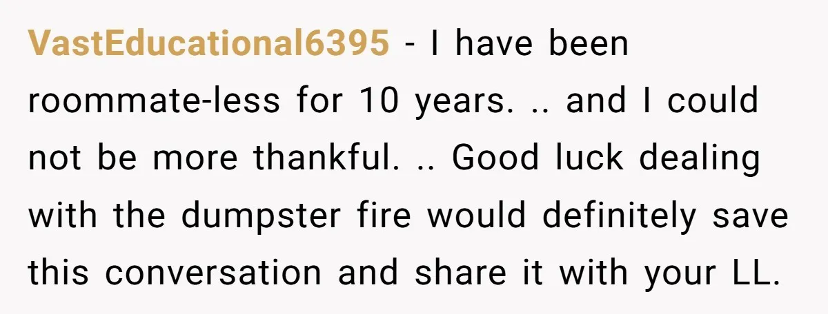 VastEducational6395 − I have been roommate-less for 10 years. .. and I could not be more thankful. .. Good luck dealing with the dumpster fire would definitely save this conversation...