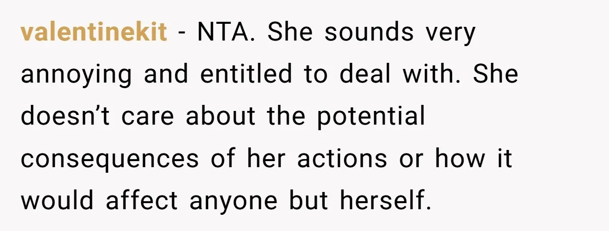 valentinekit − NTA. She sounds very annoying and entitled to deal with. She doesn’t care about the potential consequences of her actions or how it would affect anyone but herself.