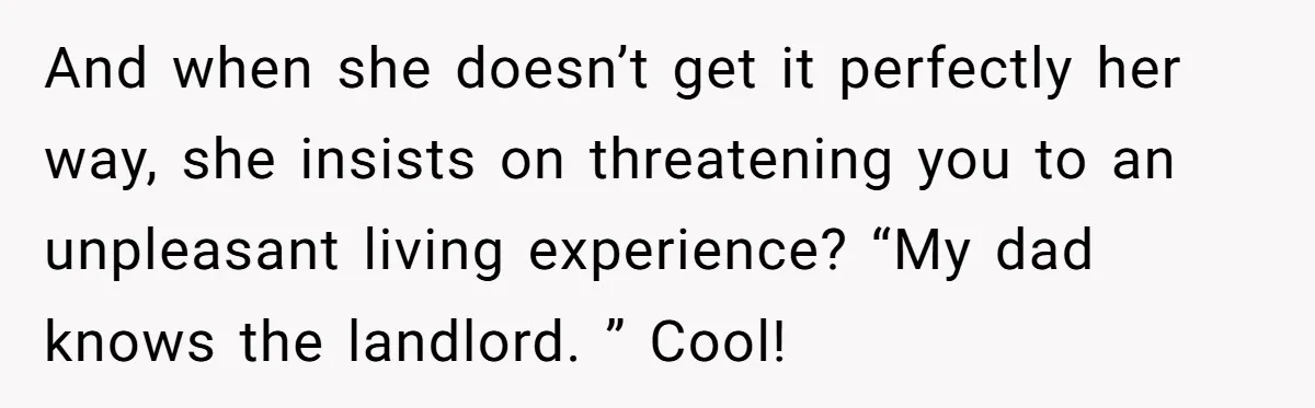 And when she doesn’t get it perfectly her way, she insists on threatening you to an unpleasant living experience? “My dad knows the landlord. ” Cool!