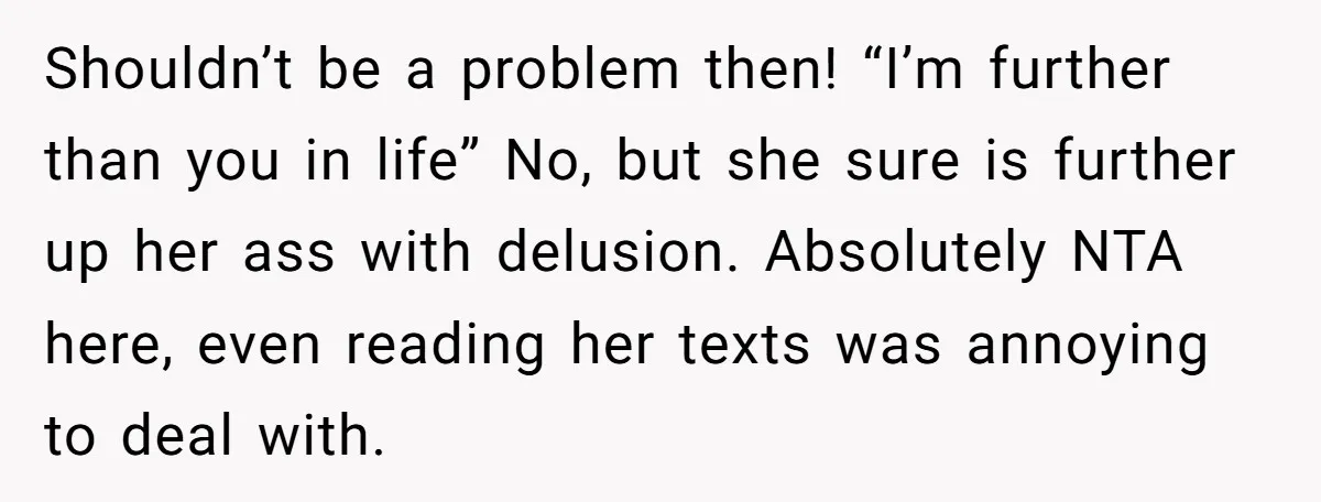 Shouldn’t be a problem then! “I’m further than you in life” No, but she sure is further up her ass with delusion. Absolutely NTA here, even reading her texts was...