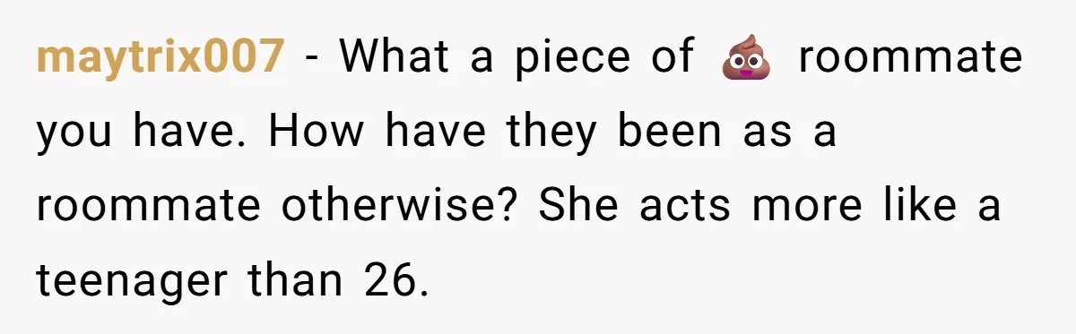 maytrix007 − What a piece of 💩 roommate you have. How have they been as a roommate otherwise? She acts more like a teenager than 26.