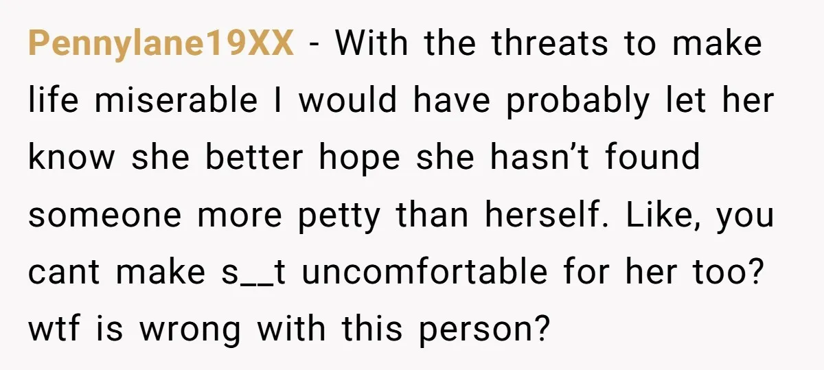 Pennylane19XX − With the threats to make life miserable I would have probably let her know she better hope she hasn’t found someone more petty than herself. Like, you cant...