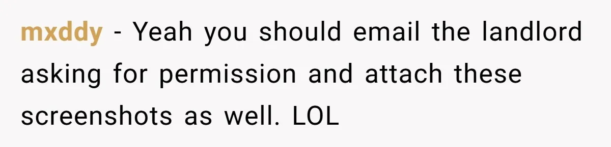 mxddy − Yeah you should email the landlord asking for permission and attach these screenshots as well. LOL