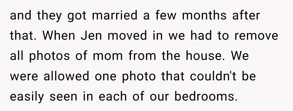 and they got married a few months after that. When Jen moved in we had to remove all photos of mom from the house. We were allowed one photo that...