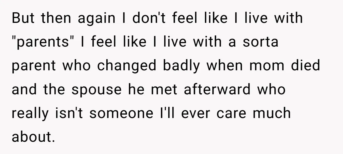 But then again I don't feel like I live with "parents" I feel like I live with a sorta parent who changed badly when mom died and the spouse he...