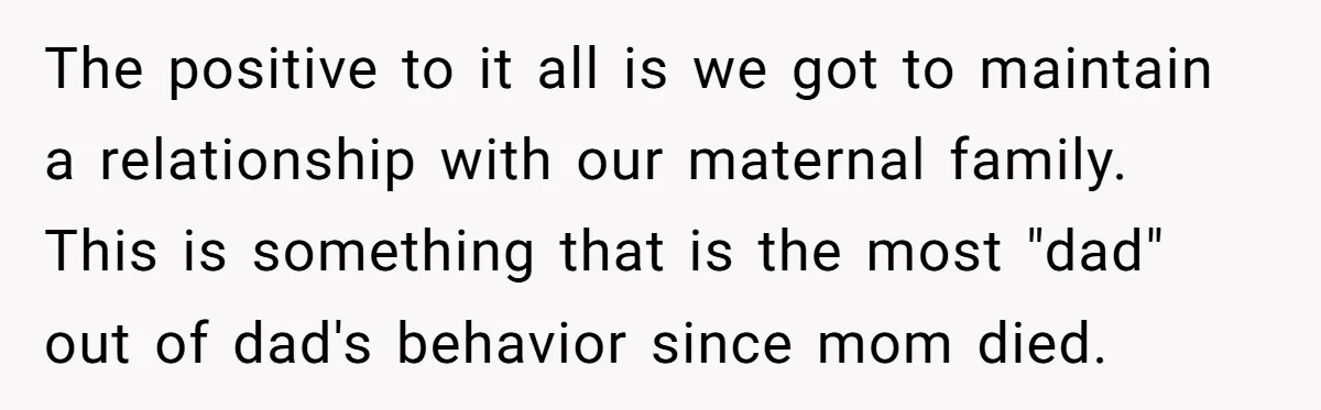 The positive to it all is we got to maintain a relationship with our maternal family. This is something that is the most "dad" out of dad's behavior since mom...