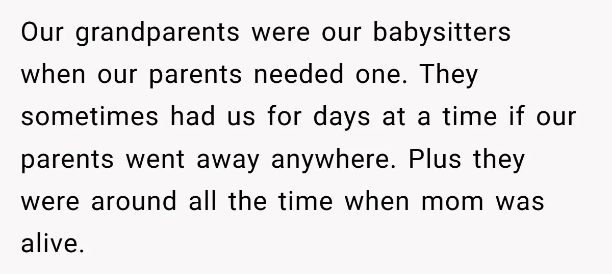 Our grandparents were our babysitters when our parents needed one. They sometimes had us for days at a time if our parents went away anywhere. Plus they were around all...