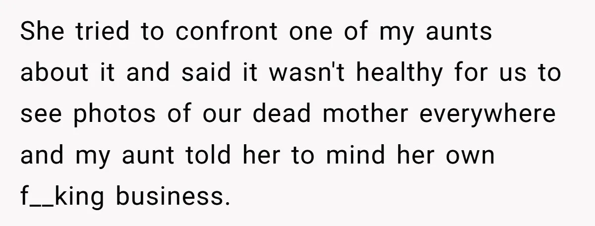 She tried to confront one of my aunts about it and said it wasn't healthy for us to see photos of our dead mother everywhere and my aunt told her...